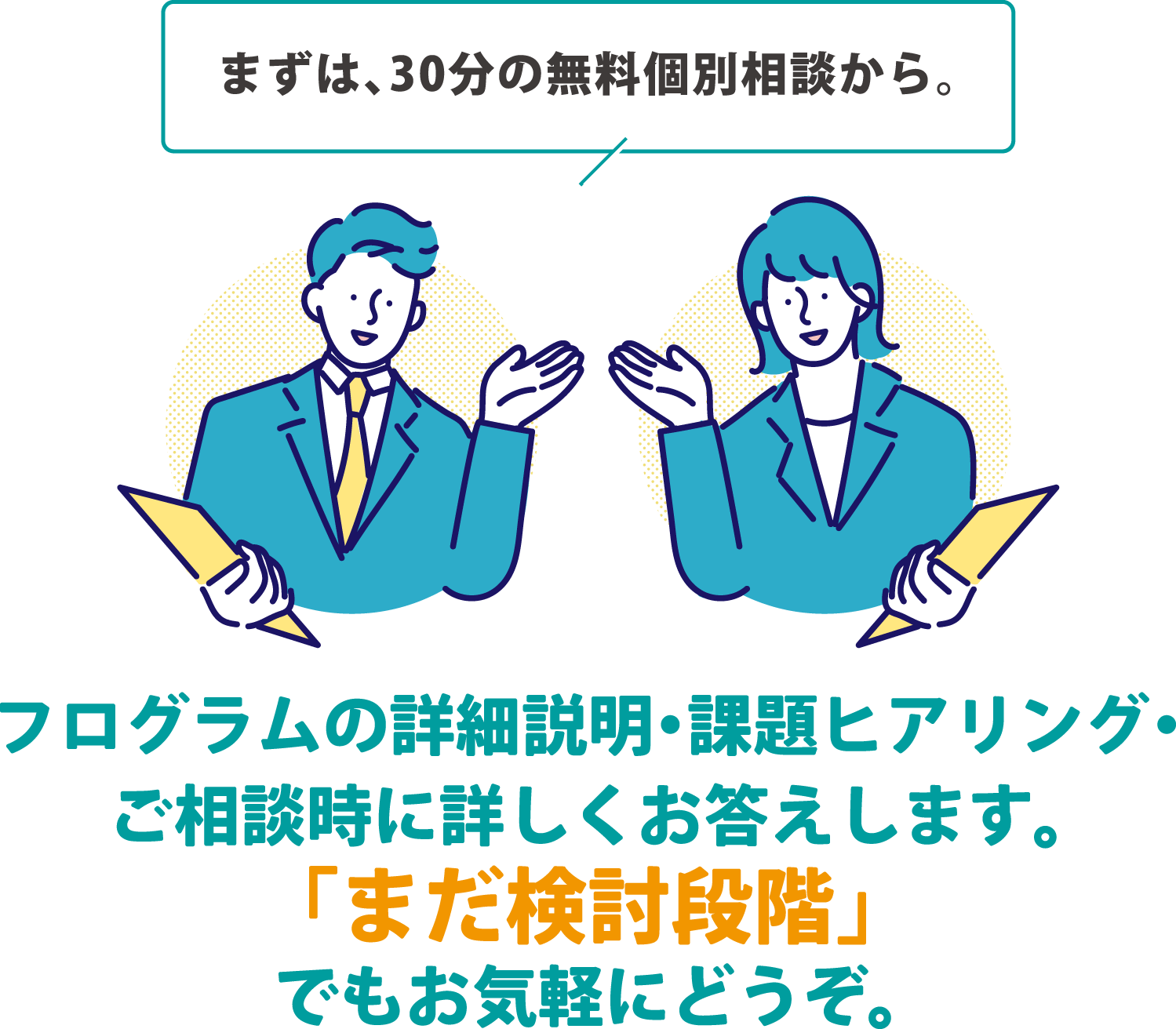まずは、30分の無料個別相談から。プログラムの詳細説明・課題ヒアリング・ご相談時に詳しくお答えします。「まだ検討段階」でもお気軽にどうぞ。